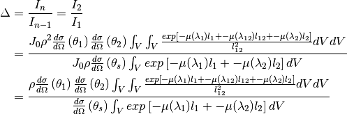 \Delta &= \frac{I_n}{I_{n-1}} = \frac{I_2}{I_1} \\
       &= \frac{ J_0 \rho^2 \frac{d\sigma}{d\Omega} \left( \theta_1 \right) \frac{d\sigma}{d\Omega} \left( \theta_2 \right) \int_{V} \int_{V} \frac{exp \left[ -\mu (\lambda_1) l_1 + - \mu (\lambda_{12}) l_{12} + - \mu (\lambda_2) l_2 \right]}{l_{12}^2} dV dV }
               { J_0 \rho \frac{d\sigma}{d\Omega} \left( \theta_s \right) \int_{V} exp \left[ -\mu (\lambda_1) l_1 + -\mu (\lambda_2) l_2 \right] dV  } \\
       &= \frac{ \rho \frac{d\sigma}{d\Omega} \left( \theta_1 \right) \frac{d\sigma}{d\Omega} \left( \theta_2 \right) \int_{V} \int_{V} \frac{exp \left[ -\mu (\lambda_1) l_1 + - \mu (\lambda_{12}) l_{12} + - \mu (\lambda_2) l_2 \right]}{l_{12}^2} dV dV }
               { \frac{d\sigma}{d\Omega} \left( \theta_s \right) \int_{V} exp \left[ -\mu (\lambda_1) l_1 + -\mu (\lambda_2) l_2 \right] dV  }